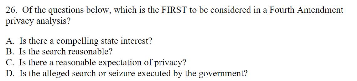 26. Of the questions below, which is the FIRST to be considered in a Fourth Amendment privacy analysis? A. Is