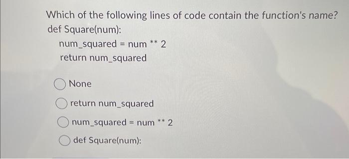 Which of the following lines of code contain the function's name? def Square(num): ** num_squared = num 2