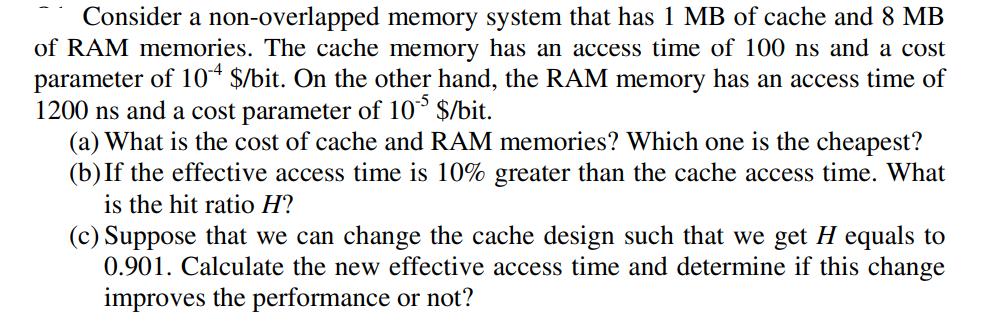 Consider a non-overlapped memory system that has 1 MB of cache and 8 MB of RAM memories. The cache memory has