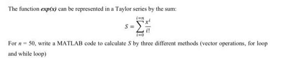 The function exp(x) can be represented in a Taylor series by the sum: i=n S = i=0 For n = 50, write a MATLAB