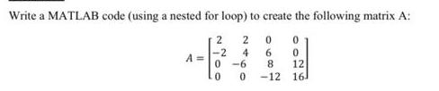 Write a MATLAB code (using a nested for loop) to create the following matrix A: 20 0 4 0 12 161 A= 2 -2 0-6 0