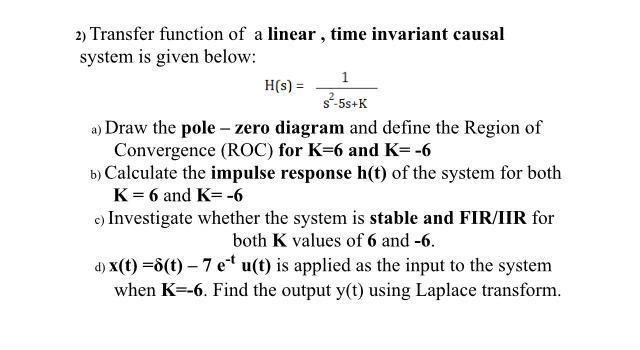 2) Transfer function of a linear, time invariant causal system is given below: H(s) = 1 s-5s+K a) Draw the