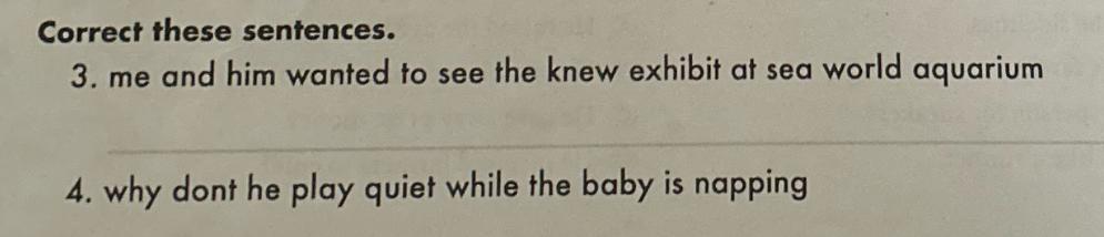 Correct these sentences. 3. me and him wanted to see the knew exhibit at sea world aquarium 4. why dont he