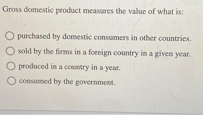 Gross domestic product measures the value of what is: purchased by domestic consumers in other countries.