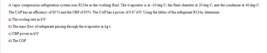 A vapor compression refrigeration system uses R134a as the working fluid. The evaporator is at -10 deg C, the