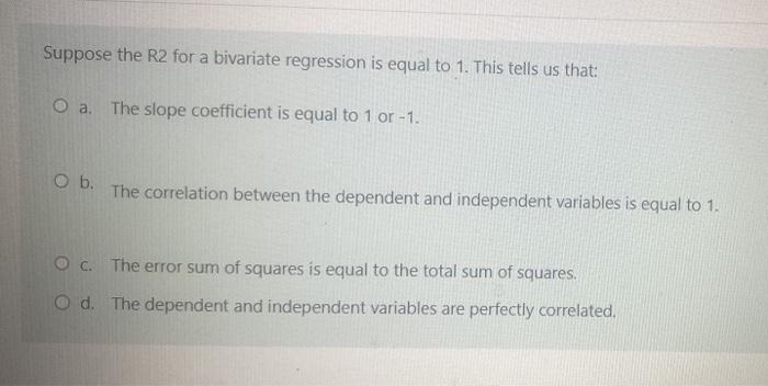 Suppose the R2 for a bivariate regression is equal to 1. This tells us that: O a. The slope coefficient is