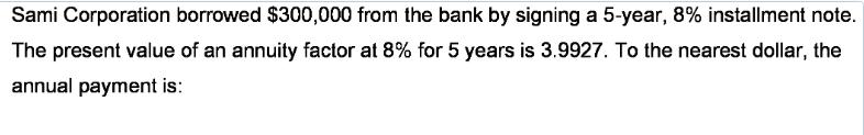 Sami Corporation borrowed $300,000 from the bank by signing a 5-year, 8% installment note. The present value