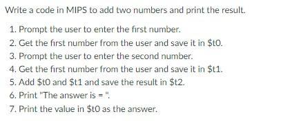 Write a code in MIPS to add two numbers and print the result. 1. Prompt the user to enter the first number.