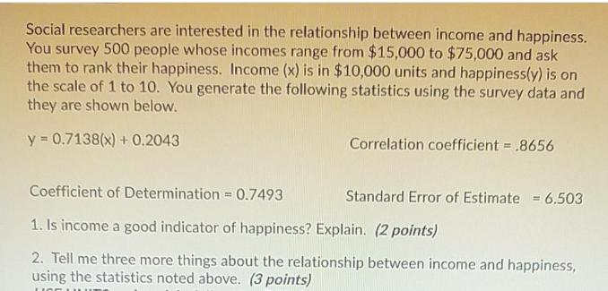 Social researchers are interested in the relationship between income and happiness. You survey 500 people