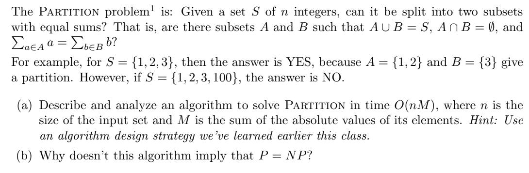 The PARTITION problem is: Given a set S of n integers, can it be split into two subsets with equal sums? That