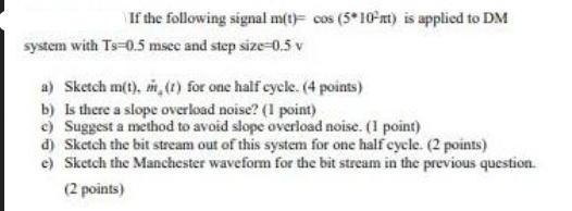 If the following signal m(t) cos (5*10-nt) is applied to DM system with Ts=0.5 msee and step size-0.5 v a)
