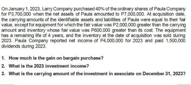 On January 1, 2023, Larry Company purchased 40% of the ordinary shares of Paula Company for P3,700,000 when