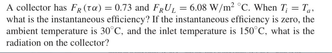 A collector has FR (ta) = 0.73 and FRUL = 6.08 W/m C. When T; = Ta what is the instantaneous efficiency? If