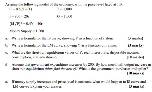 Assume the following model of the economy, with the price level fixed at 1.0: C=0.8(Y-T) T = 1,000 I=800-20r