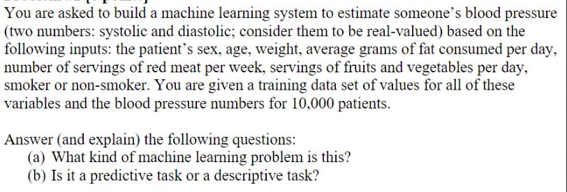You are asked to build a machine learning system to estimate someone's blood pressure (two numbers: systolic