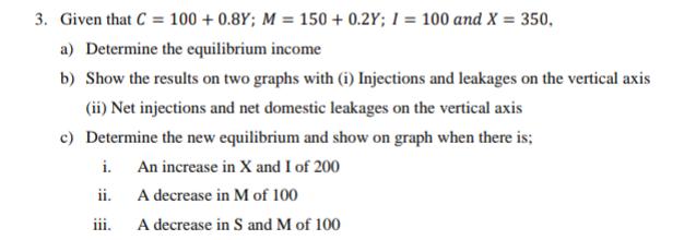 3. Given that C = 100+ 0.8Y; M = 150+ 0.2Y; I = 100 and X = 350, a) Determine the equilibrium income b) Show