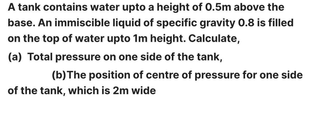 A tank contains water upto a height of 0.5m above the base. An immiscible liquid of specific gravity 0.8 is