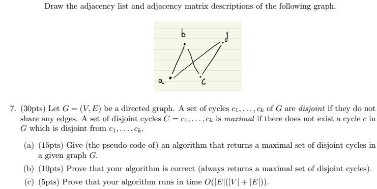 Draw the adjacency list and adjacency matrix descriptions of the following graph. b N 7. (30pts) Let G = (V,