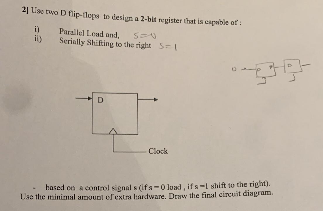2] Use two D flip-flops to design a 2-bit register that is capable of : i) Parallel Load and, S=0 Serially
