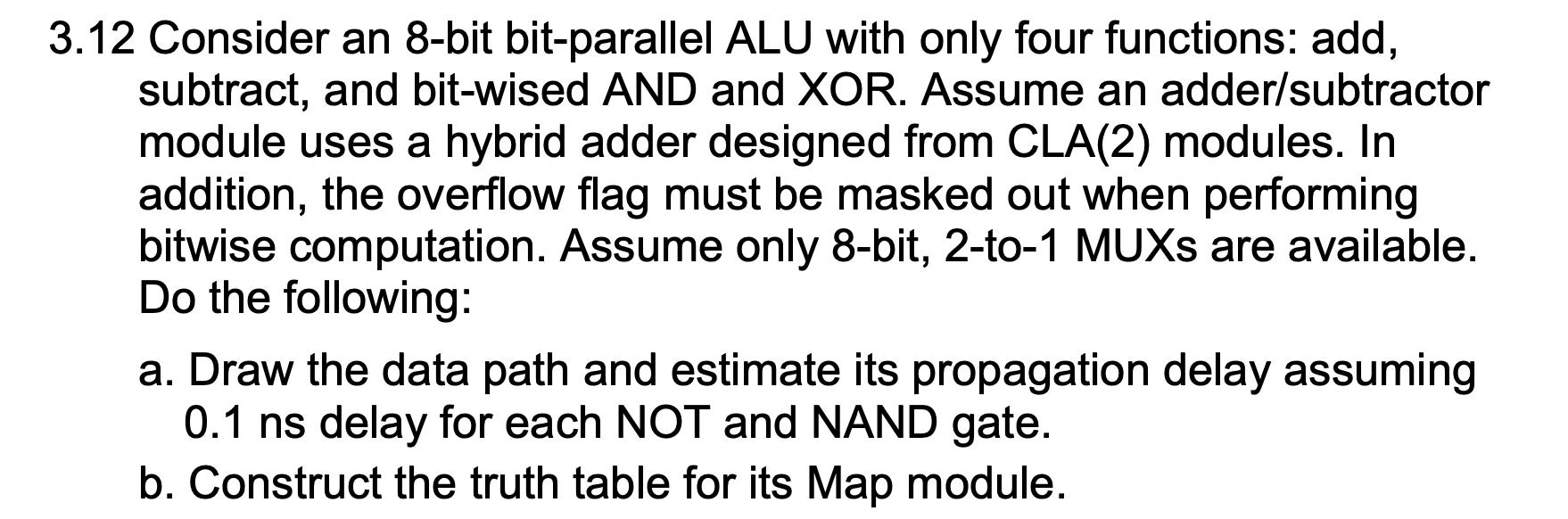 3.12 Consider an 8-bit bit-parallel ALU with only four functions: add, subtract, and bit-wised AND and XOR.