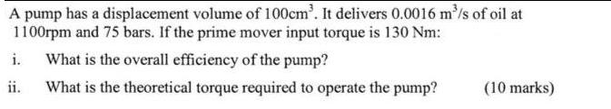 A pump has a displacement volume of 100cm. It delivers 0.0016 m/s of oil at 1100rpm and 75 bars. If the prime