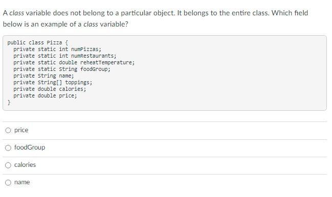 A class variable does not belong to a particular object. It belongs to the entire class. Which field below is