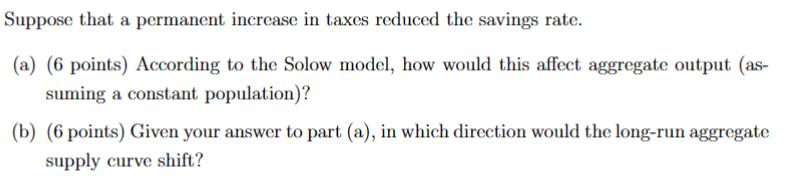 Suppose that a permanent increase in taxes reduced the savings rate. (a) (6 points) According to the Solow