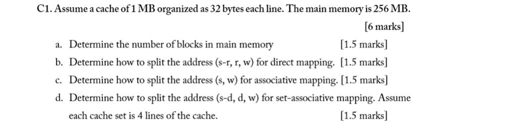 C1. Assume a cache of 1 MB organized as 32 bytes each line. The main memory is 256 MB. [6 marks] a. Determine