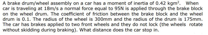 A brake drum/wheel assembly on a car has a moment of inertia of 0.42 kgm. When car is traveling at 18m/s a