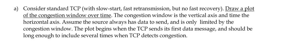 a) Consider standard TCP (with slow-start, fast retransmission, but no fast recovery). Draw a plot of the