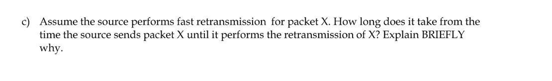 c) Assume the source performs fast retransmission for packet X. How long does it take from the time the