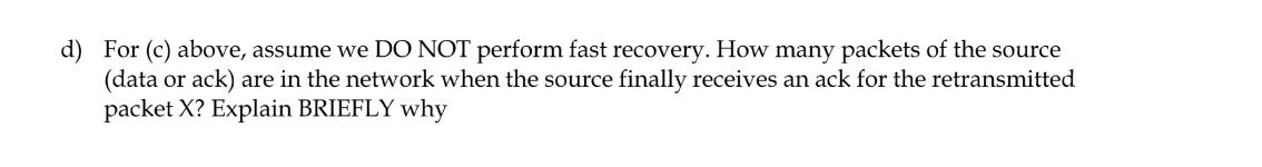 d) For (c) above, assume we DO NOT perform fast recovery. How many packets of the source (data or ack) are in