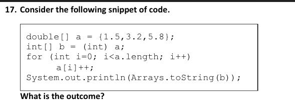 17. Consider the following snippet of code. double [] a = {1.5,3.2,5.8}; int[] b (int) a; for (int i=0; i