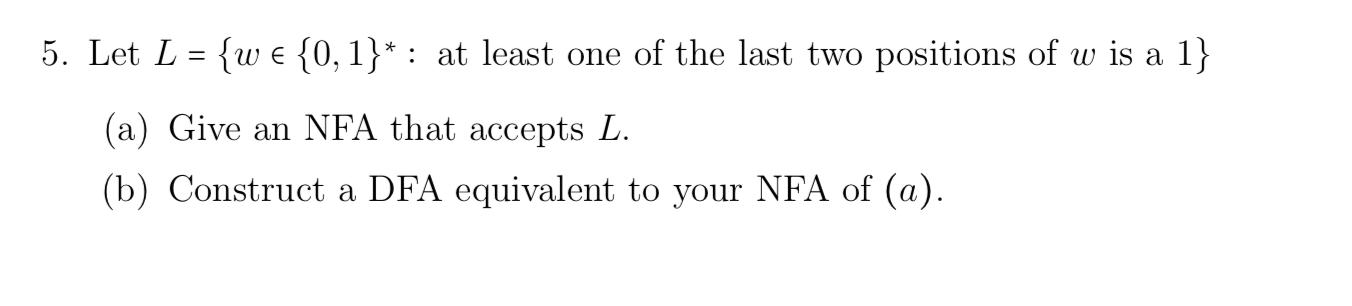 5. Let L = {we {0, 1}*: at least one of the last two positions of w is a 1} (a) Give an NFA that accepts L.