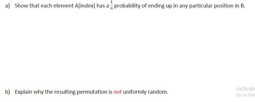 a) Show that each element A[index] has a probability of ending up in any particular position in B. b) Explain