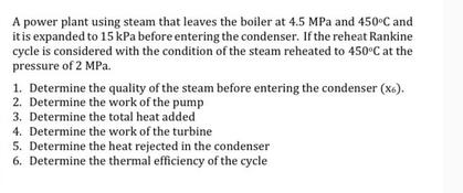 A power plant using steam that leaves the boiler at 4.5 MPa and 450C and it is expanded to 15 kPa before