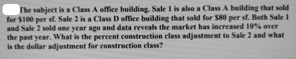 The subject is a Class A office building. Sale 1 is also a Class A building that sold for $100 per sf. Sale 2