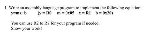 1. Write an assembly language program to implement the following equation: y=mx+b (y= R0 m=0x05 x= R1 b=0x20)