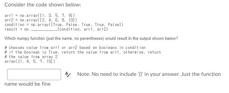 Consider the code shown below: arr1= np.array([1, 3, 5, 7, 91) arr2 = np.array([2, 4, 6, 8, 10]) condition =