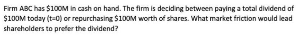 Firm ABC has $100M in cash on hand. The firm is deciding between paying a total dividend of $100M today (t=0)