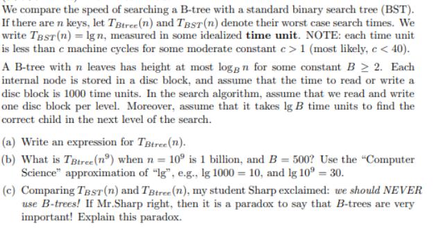 We compare the speed of searching a B-tree with a standard binary search tree (BST). If there are n keys, let