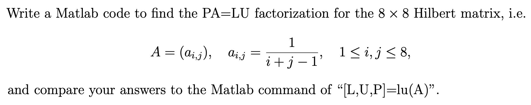 Write a Matlab code to find the PA=LU factorization for the 8 x 8 Hilbert matrix, i.e. 1 i + j-1' and compare