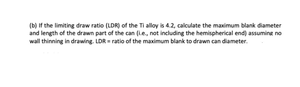 (b) If the limiting draw ratio (LDR) of the Ti alloy is 4.2, calculate the maximum blank diameter and length