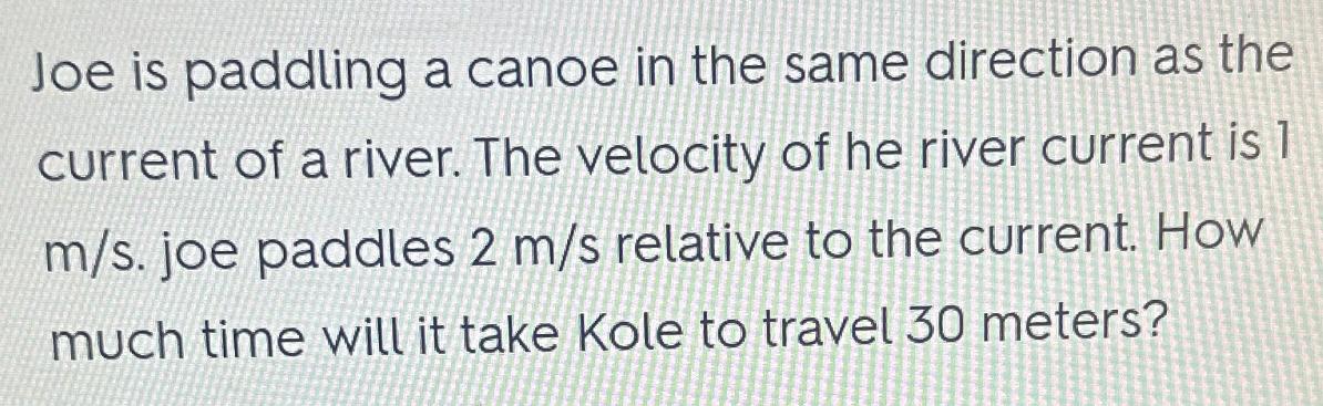 Joe is paddling a canoe in the same direction as the current of a river. The velocity of he river current is