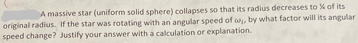 A massive star (uniform solid sphere) collapses so that its radius decreases to % of its original radius. If