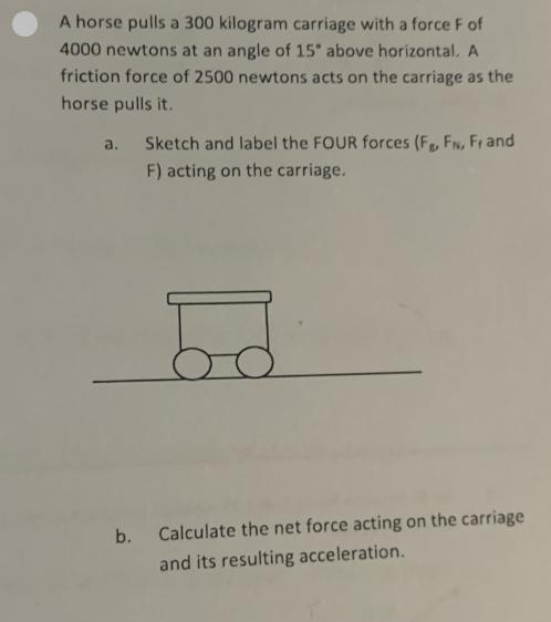 A horse pulls a 300 kilogram carriage with a force F of 4000 newtons at an angle of 15 above horizontal. A