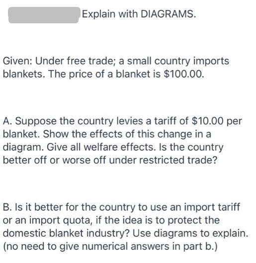 Explain with DIAGRAMS. Given: Under free trade; a small country imports blankets. The price of a blanket is