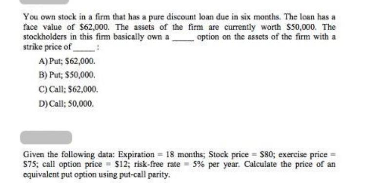 You own stock in a firm that has a pure discount loan due in six months. The loan has a face value of