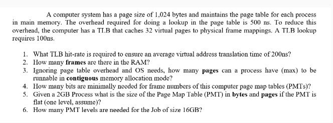 A computer system has a page size of 1,024 bytes and maintains the page table for each process in main