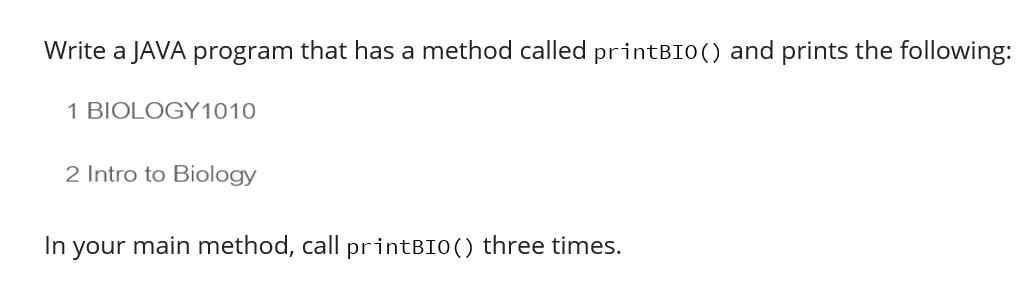 Write a JAVA program that has a method called printBIO () and prints the following: 1 BIOLOGY1010 2 Intro to